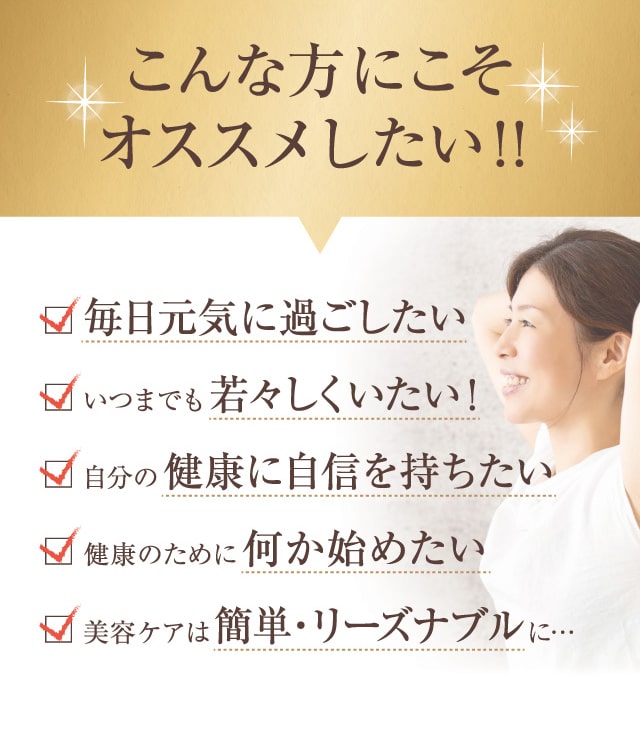 こんな方にこそオススメしたい!!毎日元気に過ごしたい、いつまでも若々しくいたい! 自分の健康に自信を持ちたい、健康のために何か始めたい、美容ケアは簡単・リーズナブルに…