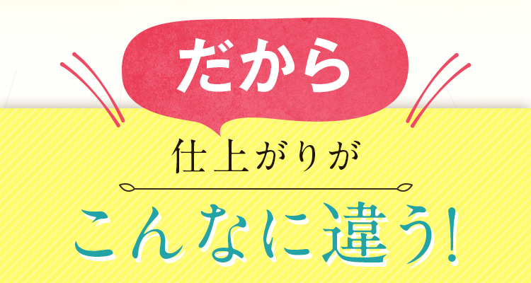 だから、仕上がりがこんなに違う！